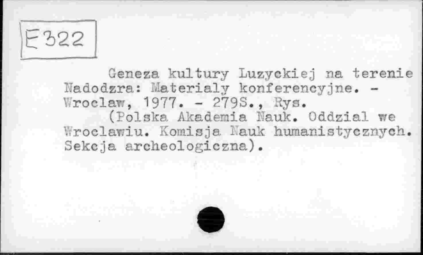 ﻿Geneza kultury Luzyckiej na terenie Nadodzra: Materialy konferencyjne. -Wroclaw, 1977. - 279S., Rys.
(Polska Akademie ife.uk. Oddzial we Wroclawiu. Komisja 1 auk humanistycznych. Sekcja archeologiczna).